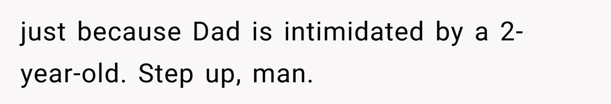 just because Dad is intimidated by a 2-year-old. Step up, man.