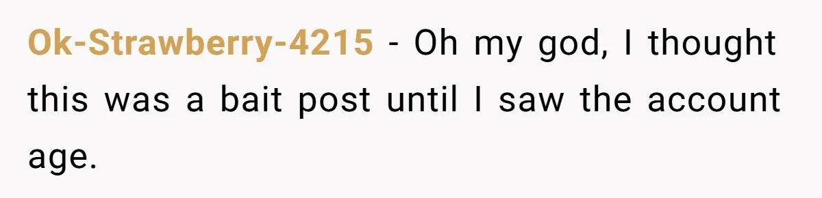 Ok-Strawberry-4215 − Oh my god, I thought this was a bait post until I saw the account age.