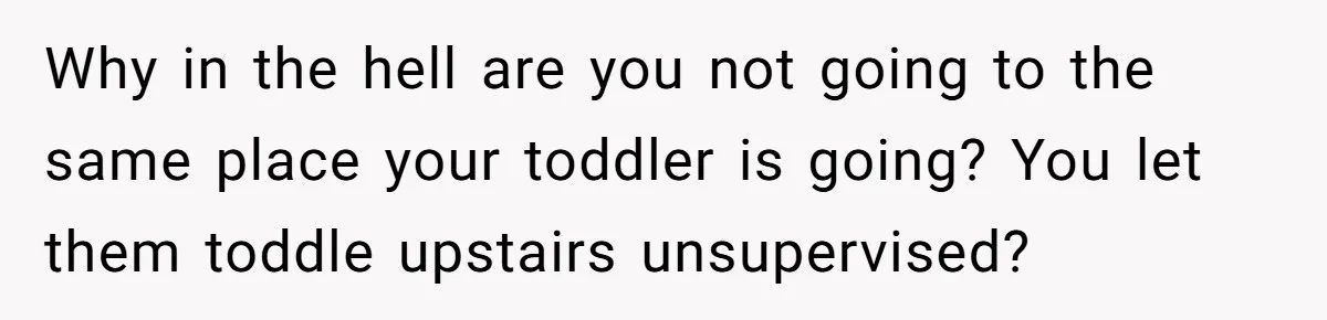 Why in the hell are you not going to the same place your toddler is going? You let them toddle upstairs unsupervised?
