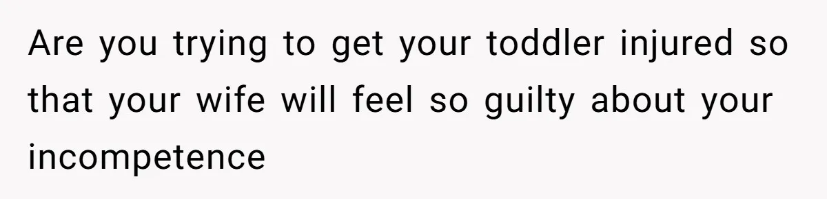 Are you trying to get your toddler injured so that your wife will feel so guilty about your incompetence