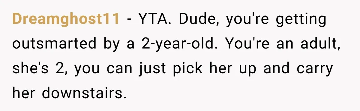 Dreamghost11 − YTA. Dude, you're getting outsmarted by a 2-year-old. You're an adult, she's 2, you can just pick her up and carry her downstairs.