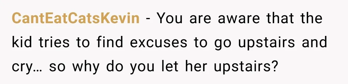 CantEatCatsKevin − You are aware that the kid tries to find excuses to go upstairs and cry… so why do you let her upstairs?