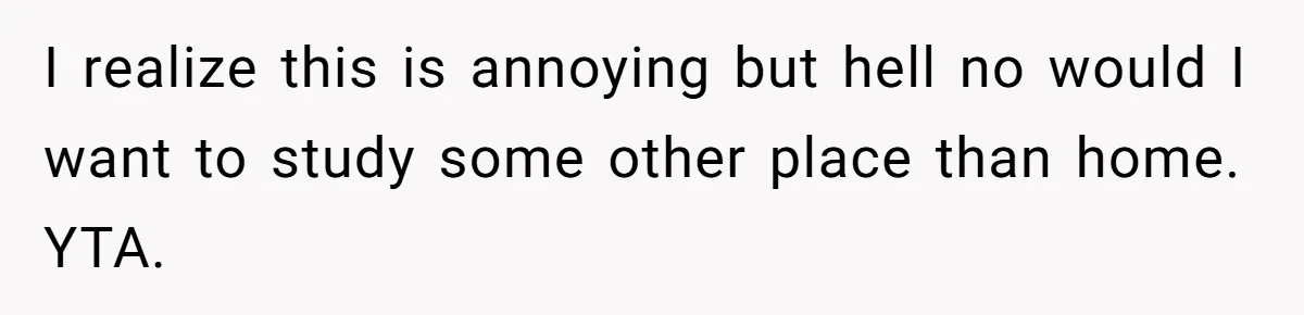 I realize this is annoying but hell no would I want to study some other place than home. YTA.