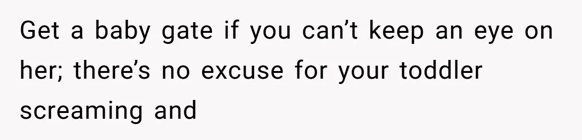 Get a baby gate if you can’t keep an eye on her; there’s no excuse for your toddler screaming and