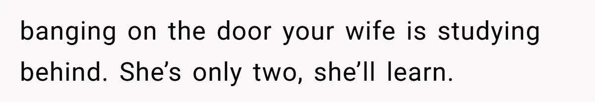 banging on the door your wife is studying behind. She’s only two, she’ll learn.