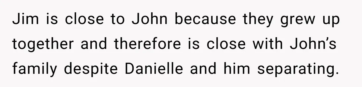 Jim is close to John because they grew up together and therefore is close with John’s family despite Danielle and him separating.