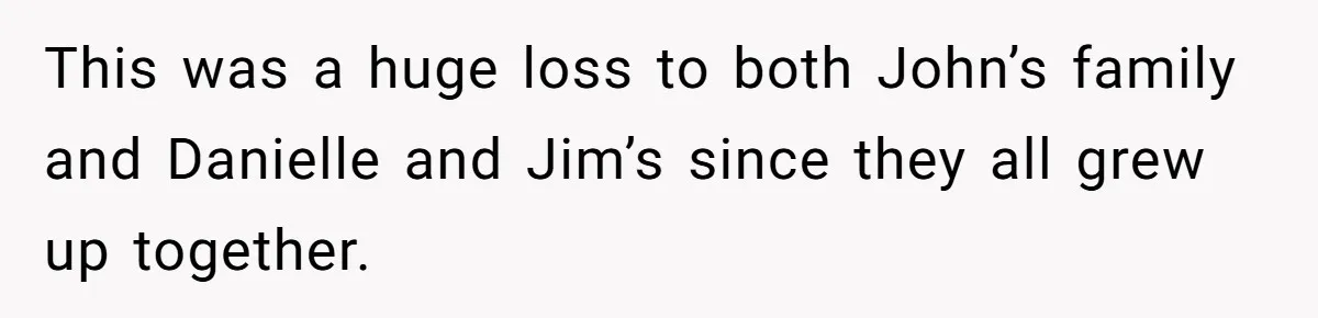 This was a huge loss to both John’s family and Danielle and Jim’s since they all grew up together.