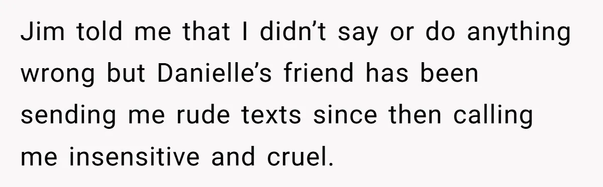 Jim told me that I didn’t say or do anything wrong but Danielle’s friend has been sending me rude texts since then calling me insensitive and cruel.