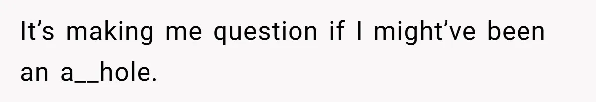 It’s making me question if I might’ve been an a__hole.