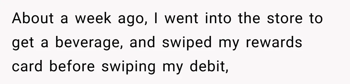 About a week ago, I went into the store to get a beverage, and swiped my rewards card before swiping my debit,