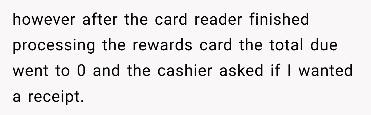 however after the card reader finished processing the rewards card the total due went to 0 and the cashier asked if I wanted a receipt.