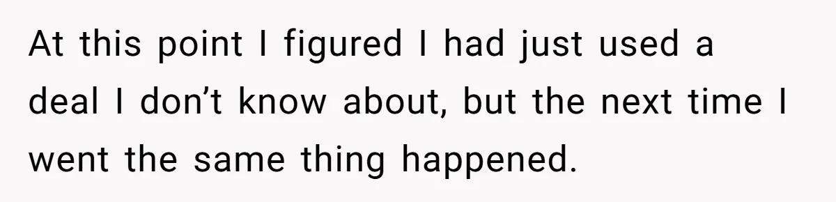 At this point I figured I had just used a deal I don’t know about, but the next time I went the same thing happened.