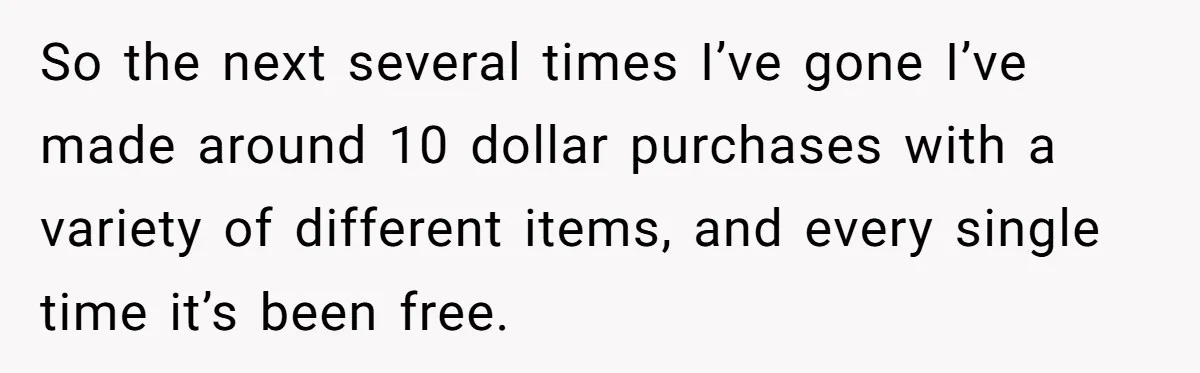 So the next several times I’ve gone I’ve made around 10 dollar purchases with a variety of different items, and every single time it’s been free.