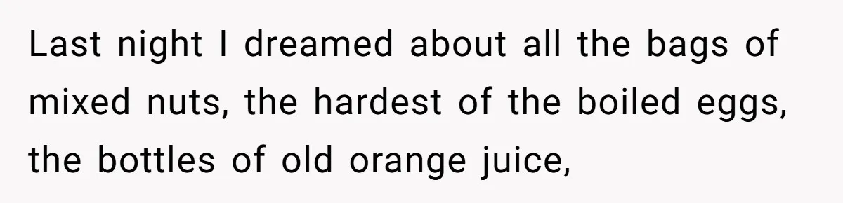Last night I dreamed about all the bags of mixed nuts, the hardest of the boiled eggs, the bottles of old orange juice,