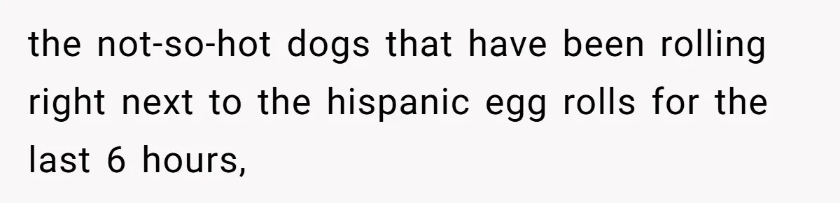 the not-so-hot dogs that have been rolling right next to the hispanic egg rolls for the last 6 hours,