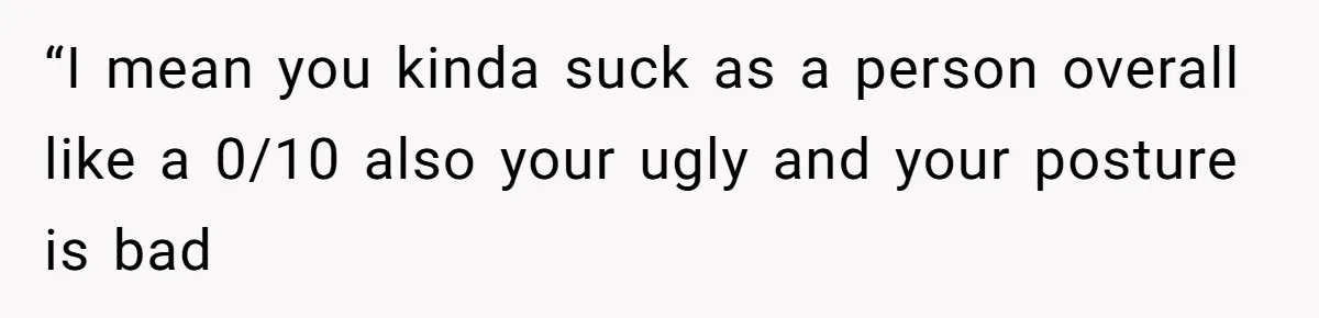 “I mean you kinda suck as a person overall like a 0/10 also your ugly and your posture is bad