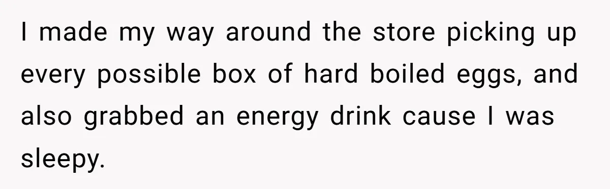 I made my way around the store picking up every possible box of hard boiled eggs, and also grabbed an energy drink cause I was sleepy.