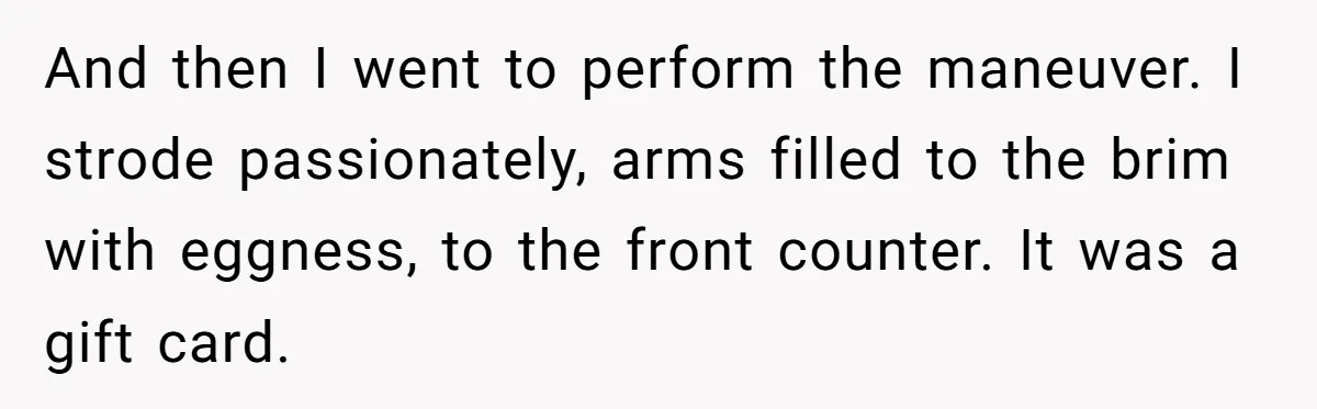 And then I went to perform the maneuver. I strode passionately, arms filled to the brim with eggness, to the front counter. It was a gift card.