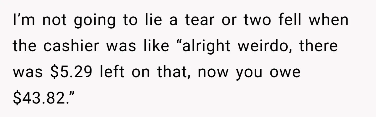 I’m not going to lie a tear or two fell when the cashier was like “alright weirdo, there was $5.29 left on that, now you owe $43.82.”