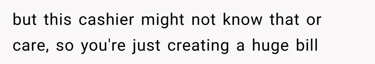 but this cashier might not know that or care, so you're just creating a huge bill