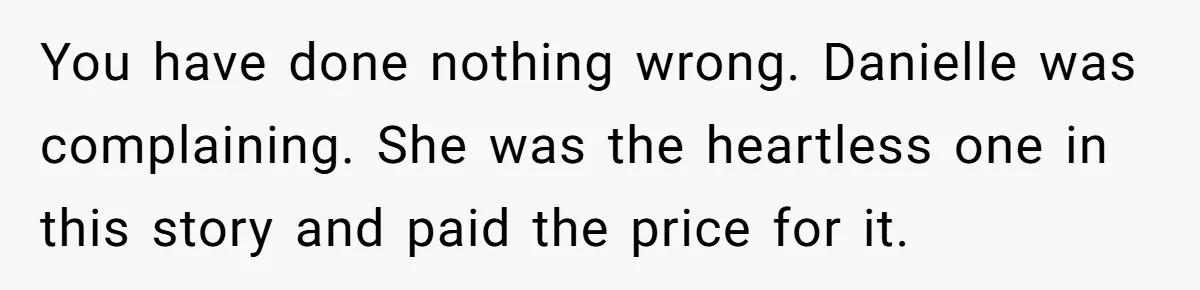 You have done nothing wrong. Danielle was complaining. She was the heartless one in this story and paid the price for it.