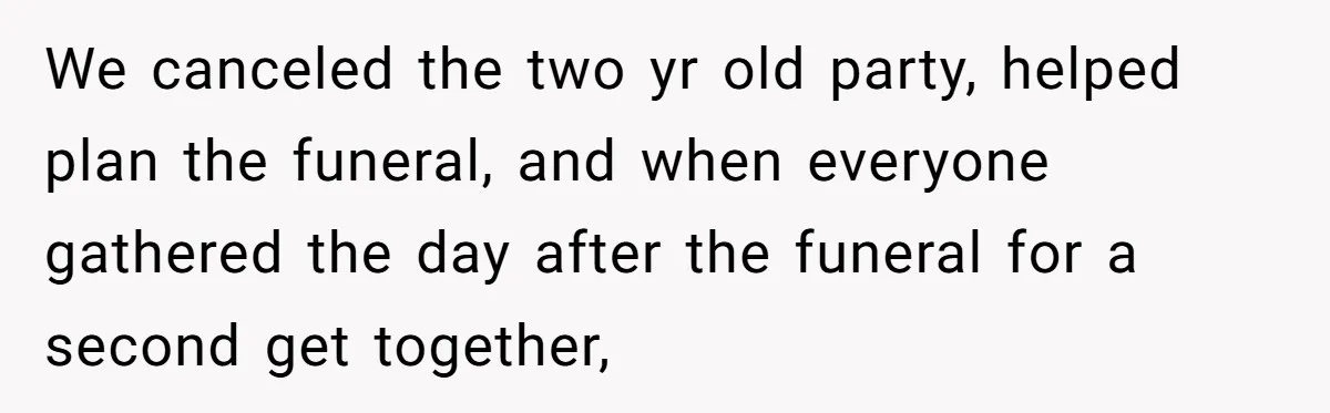 We canceled the two yr old party, helped plan the funeral, and when everyone gathered the day after the funeral for a second get together,