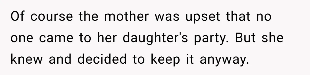 Of course the mother was upset that no one came to her daughter's party. But she knew and decided to keep it anyway.