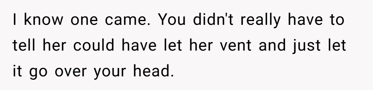 I know one came. You didn't really have to tell her could have let her vent and just let it go over your head.