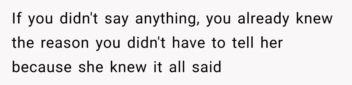 If you didn't say anything, you already knew the reason you didn't have to tell her because she knew it all said