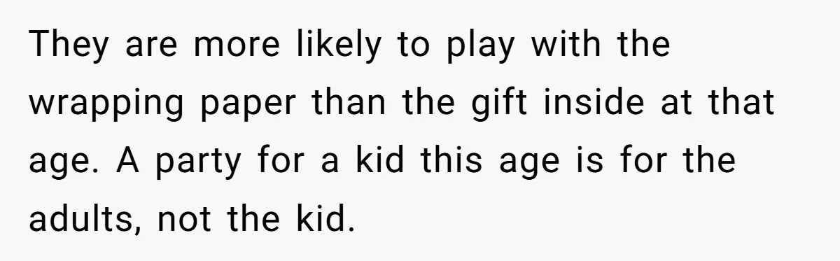 They are more likely to play with the wrapping paper than the gift inside at that age. A party for a kid this age is for the adults, not the...