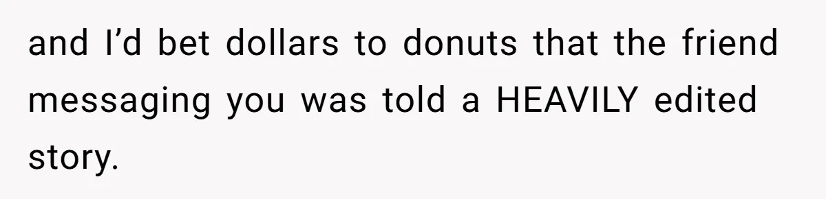 and I’d bet dollars to donuts that the friend messaging you was told a HEAVILY edited story.