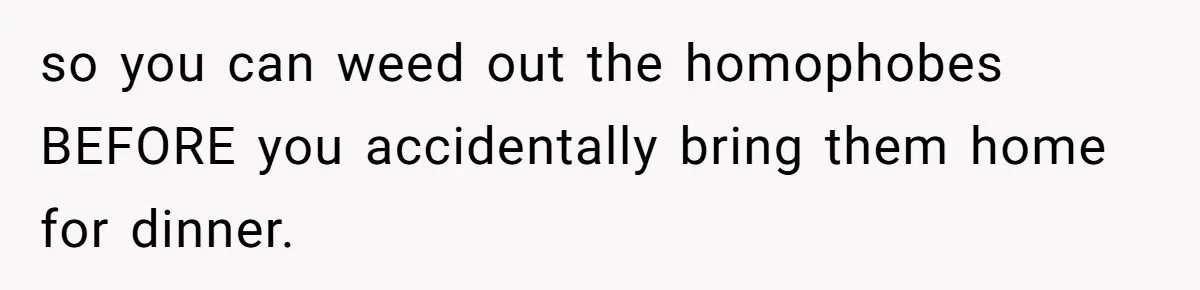 so you can weed out the homophobes BEFORE you accidentally bring them home for dinner.