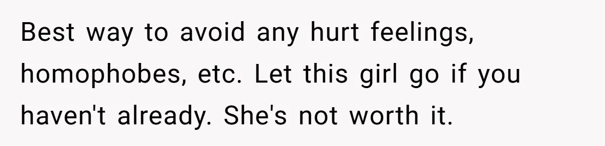 Best way to avoid any hurt feelings, homophobes, etc. Let this girl go if you haven't already. She's not worth it.