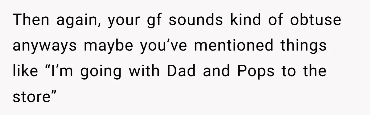 Then again, your gf sounds kind of obtuse anyways maybe you’ve mentioned things like “I’m going with Dad and Pops to the store”