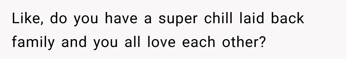 Like, do you have a super chill laid back family and you all love each other?