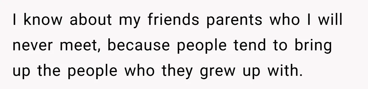 I know about my friends parents who I will never meet, because people tend to bring up the people who they grew up with.