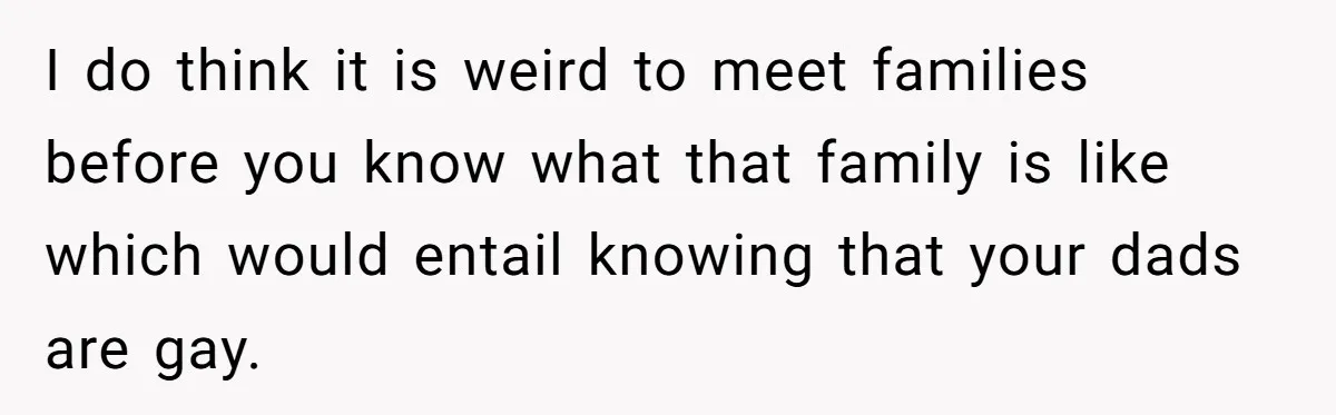 I do think it is weird to meet families before you know what that family is like which would entail knowing that your dads are gay.