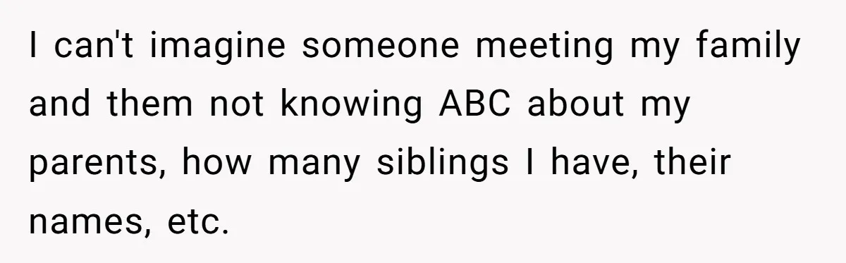 I can't imagine someone meeting my family and them not knowing ABC about my parents, how many siblings I have, their names, etc.