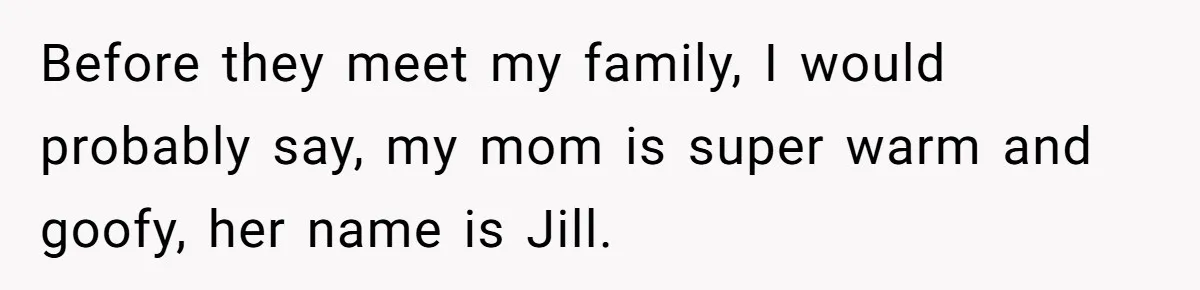 Before they meet my family, I would probably say, my mom is super warm and goofy, her name is Jill.