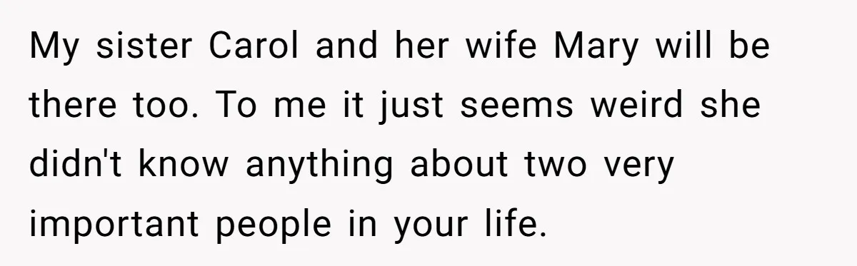 My sister Carol and her wife Mary will be there too. To me it just seems weird she didn't know anything about two very important people in your life.
