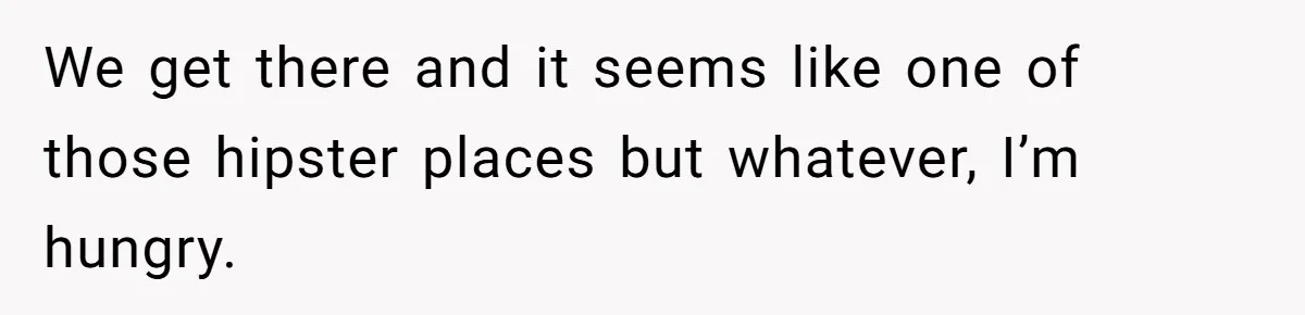 We get there and it seems like one of those hipster places but whatever, I’m hungry.