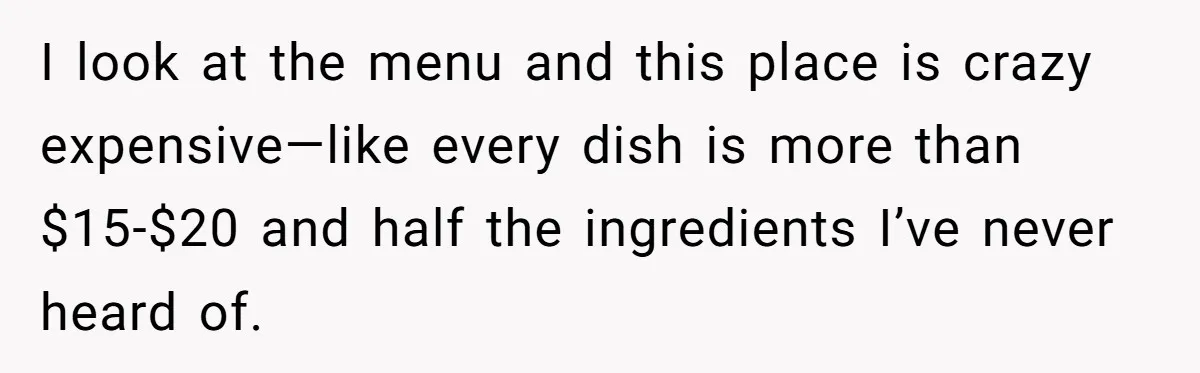 I look at the menu and this place is crazy expensive—like every dish is more than $15-$20 and half the ingredients I’ve never heard of.