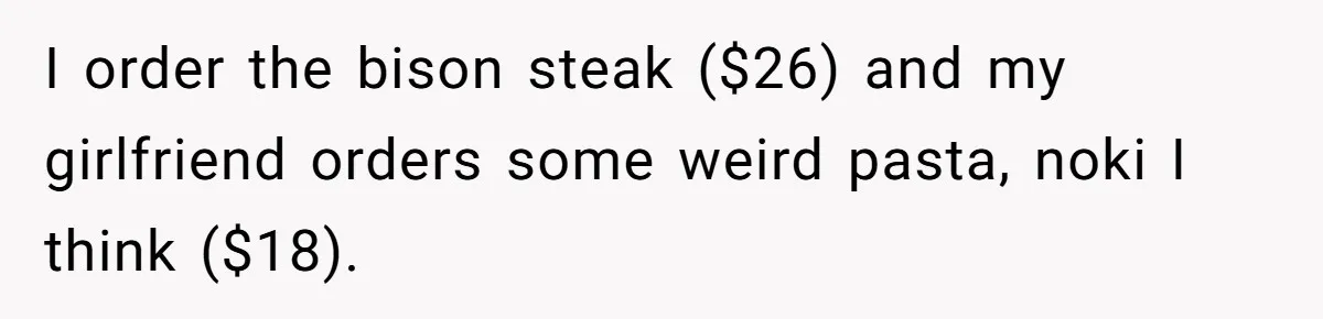 I order the bison steak ($26) and my girlfriend orders some weird pasta, noki I think ($18).