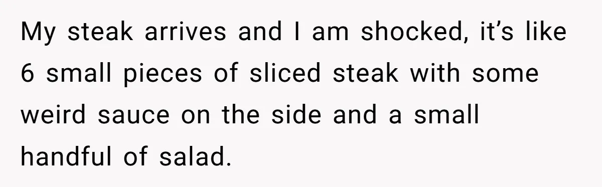 My steak arrives and I am shocked, it’s like 6 small pieces of sliced steak with some weird sauce on the side and a small handful of salad.