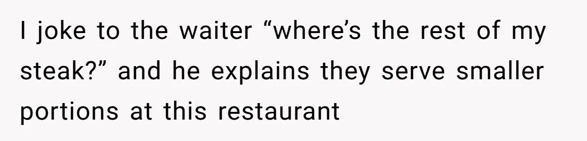 I joke to the waiter “where’s the rest of my steak?” and he explains they serve smaller portions at this restaurant