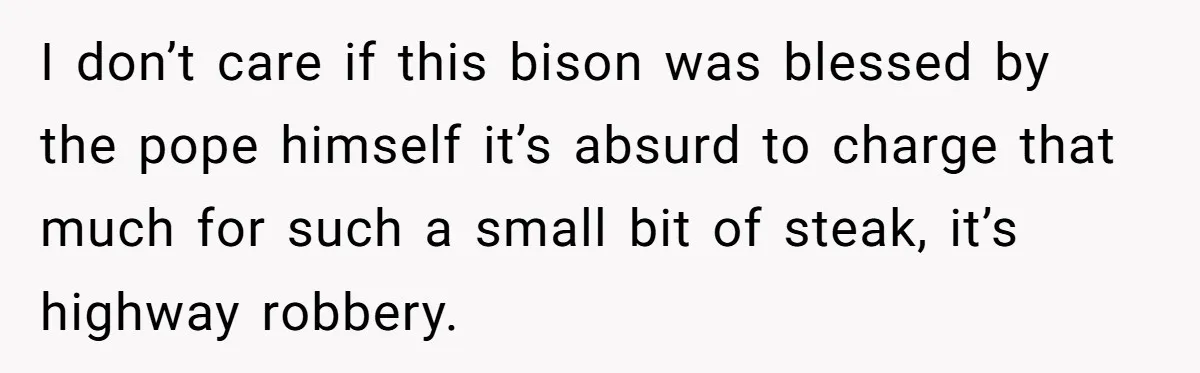 I don’t care if this bison was blessed by the pope himself it’s absurd to charge that much for such a small bit of steak, it’s highway robbery.