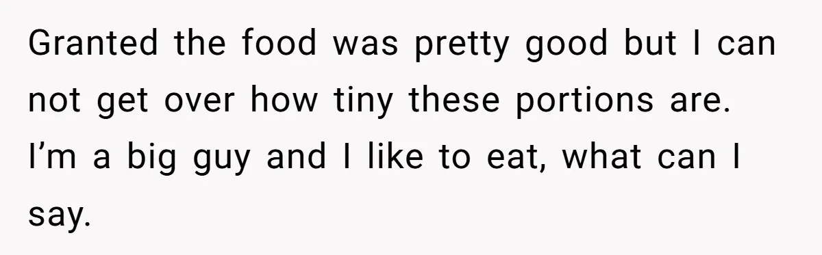 Granted the food was pretty good but I can not get over how tiny these portions are. I’m a big guy and I like to eat, what can I say.