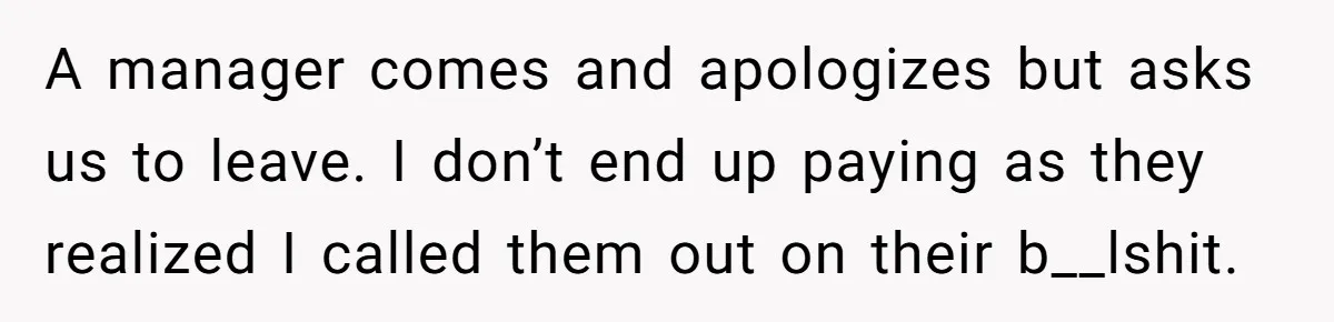 A manager comes and apologizes but asks us to leave. I don’t end up paying as they realized I called them out on their b__lshit.