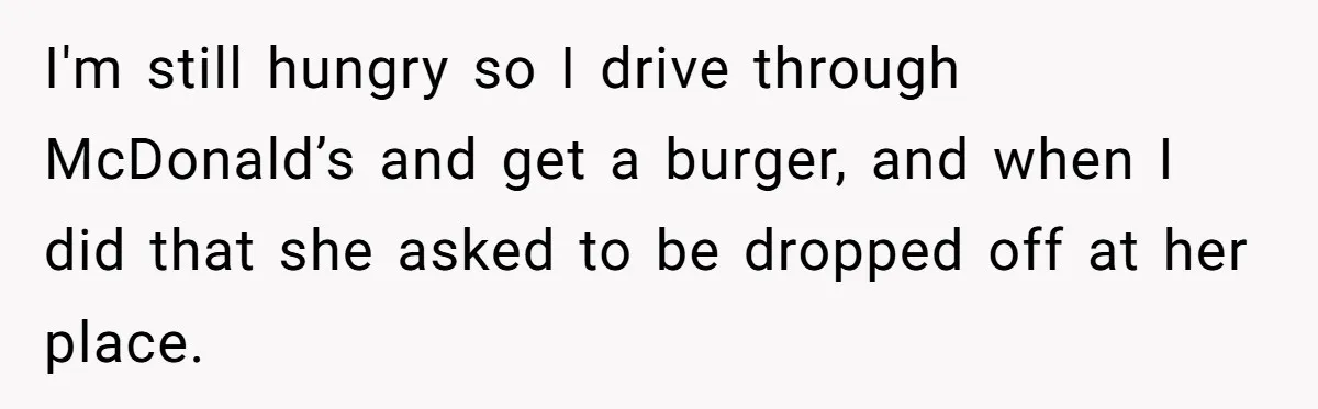 I'm still hungry so I drive through McDonald’s and get a burger, and when I did that she asked to be dropped off at her place.