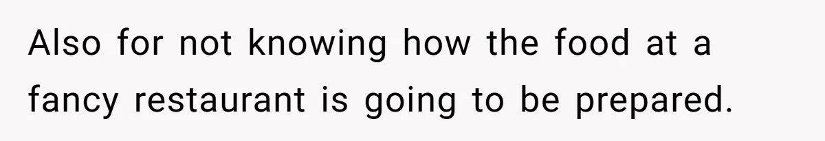 Also for not knowing how the food at a fancy restaurant is going to be prepared.
